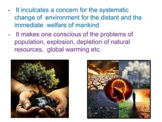 • It inculcates a concern for the systematic
change of environment for the distant and the
immediate welfare of mankind
• It makes one conscious of the problems of
population, explosion, depletion of natural
resources, global warming etc.
 