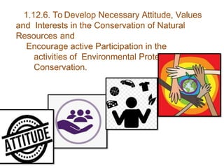 1.12.6. To Develop Necessary Attitude, Values
and Interests in the Conservation of Natural
Resources and
Encourage active Participation in the
activities of Environmental Protection and
Conservation.
 