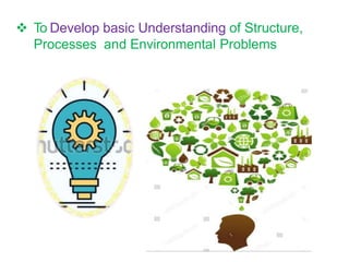  To Develop basic Understanding of Structure,
Processes and Environmental Problems
 