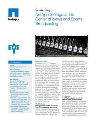 Success Story
                                     NetApp Storage at the
                                     Center of News and Sports
                                     Broadcasting




                                     Customer Proﬁle                            video consumption is going through
KEY HIGHLIGHTS
                                     Founded in 1995, EVS Broadcast             the roof. Never has this been more true
Industry                             Equipment SA is the market leader in       than in the highly competitive news
Media and Entertainment              disk-based sports broadcasting and         broadcasting environment. It seems
                                     news production systems. Chances are       that the traditional “15 minutes of fame”
The Challenge                        when you see Wayne Rooney scoring          are now being measured in seconds. To
Provide highly reliable, predict-    a goal with a bicycle kick in super-slow   meet the demands of more content on
able performance and scalable        motion, you’re watching EVS technol-       more screens in less time, broadcast-
storage at the heart of news and     ogy in action. From its early roots in     ers are adopting ﬁle-based workﬂows
sports broadcasting.                 live sports broadcasting, the company      throughout the production process.
The Solution                         has expanded its product line and
                                                                                This new form of production technique
Deliver an OEM solution              dramatically grown its bottom line by
                                                                                relies heavily on storage throughout the
that provides EVS with a high-       entering the world of ﬁle-based news
                                                                                process, from content ingest to broad-
performance, highly scalable         production. The company’s products
                                                                                cast playout. Twenty-four-by-seven
storage infrastructure that          are operated 24/7 by the world’s most
                                                                                news coverage, combined with the
includes E-Series storage.           inﬂuential broadcasting companies,
                                                                                absolute requirement of uninterrupted
                                     including Turner Broadcasting, NBC,
                                                                                broadcast playout, is one of the most
Beneﬁts                              BSkyB, Fox, CanalPlus, and many
                                                                                technically challenging environments
  Provides predictable perfor-       more. EVS technology has also been at
                                                                                for storage solutions anywhere.
  mance for mission-critical         the center of the Olympic Games and
  broadcasts                         World Cup Football tournaments for the     The Solution
  Delivers a highly scalable stor-   past decade. Headquartered in Sera-        A tightly integrated broadcast-
  age solution that enables EVS      ing, Belgium, the company has ofﬁces       speciﬁc suite of applications
  customers to easily and cost-      throughout the world.                      After careful evaluation of storage solu-
  effectively add new formats,                                                  tions, EVS chose to OEM the NetApp
  channels, and operator seats       The Challenge
                                                                                E-Series storage system. Housed in
  Provides enterprise-class          Storage for the center of mission-
                                     critical broadcasting operations           EVS’s own industrial design and tightly
  reliability to help enable unin-                                              integrated into its broadcast solutions,
  terrupted operation during         You can now watch TV programming
                                                                                a wide range of storage options is avail-
  broadcast playout                  on a multitude of devices, from 80˝ 3D
                                                                                able. For larger installations, where cen-
                                     LCD TVs to mobile phones. As a result,
                                                                                tralized storage is a requirement, EVS
                                     viewers’ habits have changed and
                                                                                uses the NetApp E5400 controller with
 