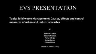 Topic: Solid waste Management: Causes, effects and control
measures of urban and industrial wastes
BY:
Samyak Kochar
Saptarishi Garje
Tanvi Adroja
Saniya Sahare
Dipika Mehra
SYBBA - A (MARKETING)
EVS PRESENTATION
 