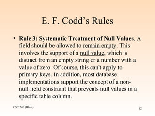CSC 240 (Blum) 12
E. F. Codd’s Rules
• Rule 3: Systematic Treatment of Null Values. A
field should be allowed to remain empty. This
involves the support of a null value, which is
distinct from an empty string or a number with a
value of zero. Of course, this can't apply to
primary keys. In addition, most database
implementations support the concept of a non-
null field constraint that prevents null values in a
specific table column.
 