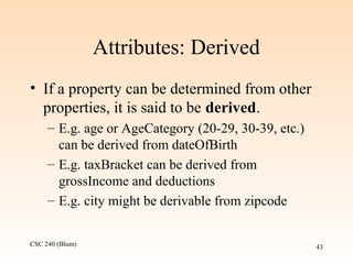 CSC 240 (Blum) 43
Attributes: Derived
• If a property can be determined from other
properties, it is said to be derived.
– E.g. age or AgeCategory (20-29, 30-39, etc.)
can be derived from dateOfBirth
– E.g. taxBracket can be derived from
grossIncome and deductions
– E.g. city might be derivable from zipcode
 