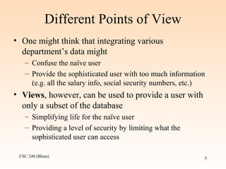 CSC 240 (Blum) 5
Different Points of View
• One might think that integrating various
department’s data might
– Confuse the naïve user
– Provide the sophisticated user with too much information
(e.g. all the salary info, social security numbers, etc.)
• Views, however, can be used to provide a user with
only a subset of the database
– Simplifying life for the naïve user
– Providing a level of security by limiting what the
sophisticated user can access
 