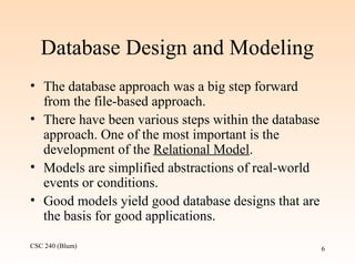 CSC 240 (Blum) 6
Database Design and Modeling
• The database approach was a big step forward
from the file-based approach.
• There have been various steps within the database
approach. One of the most important is the
development of the Relational Model.
• Models are simplified abstractions of real-world
events or conditions.
• Good models yield good database designs that are
the basis for good applications.
 
