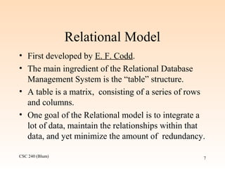 CSC 240 (Blum) 7
Relational Model
• First developed by E. F. Codd.
• The main ingredient of the Relational Database
Management System is the “table” structure.
• A table is a matrix, consisting of a series of rows
and columns.
• One goal of the Relational model is to integrate a
lot of data, maintain the relationships within that
data, and yet minimize the amount of redundancy.
 
