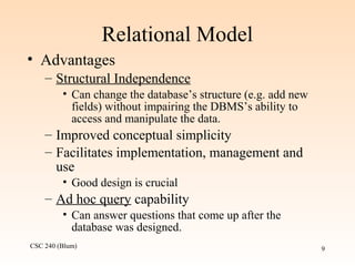 CSC 240 (Blum) 9
Relational Model
• Advantages
– Structural Independence
• Can change the database’s structure (e.g. add new
fields) without impairing the DBMS’s ability to
access and manipulate the data.
– Improved conceptual simplicity
– Facilitates implementation, management and
use
• Good design is crucial
– Ad hoc query capability
• Can answer questions that come up after the
database was designed.
 