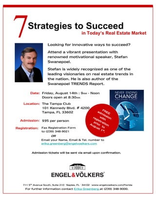 Strategies to Succeed
                                                in Today’s Real Estate Market

                      Looking for innovative ways to succeed?
                      Attend a vibrant presentation with
                      renowned motivational speaker, Stefan
                      Swanepoel.
                      Stefan is widely recognized as one of the
                      leading visionaries on real estate trends in
                      the nation. He is also author of the
                      Swanepoel TRENDS Report.

         Date: Friday, August 14th : 9AM - Noon
               Doors open at 8:30AM.
     Location: The Tampa Club
               101 Kennedy Blvd. # 4200                     F
               Tampa, FL 33602                         ad REE
                                                          mi
                                                    F         s
                                               ade REE sion
                                                  r m wi t
                                                     gis h
  Admission: $95 per person                     fo       ti a
                                                   p sro t
                                            firsu rrithe nion
                                              A        or
                                                 tgu       t
Registration: Fax Registration Form         reg 5 0 t o
                                                      s
              to (239) 348-9021           by     ist to st.
                                                          1
                                                     e
                                               Au r
                     OR                    1s       g.
                                               t!
              Email your Name, Email & Tel. number to
              erika.greenberg@engelvoelkers.com


          Admission tickets will be sent via email upon confirmation.




    711 5th Avenue South, Suite 210 ∙ Naples, FL ∙ 34102 ∙ www.engelvoelkers.com/Florida
      For further information contact Erika Greenberg at (239) 348-9000.
 