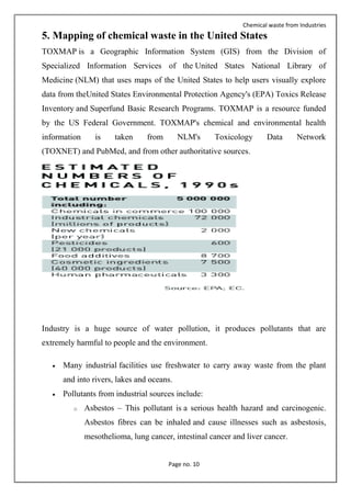 Chemical waste from Industries
Page no. 10
5. Mapping of chemical waste in the United States
TOXMAP is a Geographic Information System (GIS) from the Division of
Specialized Information Services of the United States National Library of
Medicine (NLM) that uses maps of the United States to help users visually explore
data from theUnited States Environmental Protection Agency's (EPA) Toxics Release
Inventory and Superfund Basic Research Programs. TOXMAP is a resource funded
by the US Federal Government. TOXMAP's chemical and environmental health
information is taken from NLM's Toxicology Data Network
(TOXNET) and PubMed, and from other authoritative sources.
Industry is a huge source of water pollution, it produces pollutants that are
extremely harmful to people and the environment.
 Many industrial facilities use freshwater to carry away waste from the plant
and into rivers, lakes and oceans.
 Pollutants from industrial sources include:
o Asbestos – This pollutant is a serious health hazard and carcinogenic.
Asbestos fibres can be inhaled and cause illnesses such as asbestosis,
mesothelioma, lung cancer, intestinal cancer and liver cancer.
 