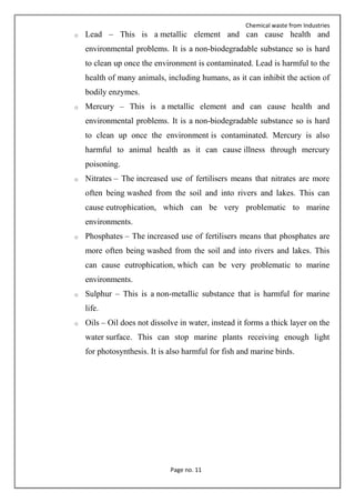 Chemical waste from Industries
Page no. 11
o Lead – This is a metallic element and can cause health and
environmental problems. It is a non-biodegradable substance so is hard
to clean up once the environment is contaminated. Lead is harmful to the
health of many animals, including humans, as it can inhibit the action of
bodily enzymes.
o Mercury – This is a metallic element and can cause health and
environmental problems. It is a non-biodegradable substance so is hard
to clean up once the environment is contaminated. Mercury is also
harmful to animal health as it can cause illness through mercury
poisoning.
o Nitrates – The increased use of fertilisers means that nitrates are more
often being washed from the soil and into rivers and lakes. This can
cause eutrophication, which can be very problematic to marine
environments.
o Phosphates – The increased use of fertilisers means that phosphates are
more often being washed from the soil and into rivers and lakes. This
can cause eutrophication, which can be very problematic to marine
environments.
o Sulphur – This is a non-metallic substance that is harmful for marine
life.
o Oils – Oil does not dissolve in water, instead it forms a thick layer on the
water surface. This can stop marine plants receiving enough light
for photosynthesis. It is also harmful for fish and marine birds.
 