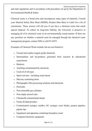 Chemical waste from Industries
Page no. 13
and state regulations and in accordance with procedures set up by the Department of
Environmental Health & Safety.
Chemical waste is a broad term and encompasses many types of materials. Consult
your Material Safety Data Sheet (MSDS), Product Data Sheet or Label for a list of
constituents. These sources will tell you if you have a chemical waste that needs
special disposal. To reduce its long-term liability, the University is proactive in
managing all of its chemical waste in an environmentally sound manner. If there are
any questions on whether a material must be managed through the chemical waste
management program, contact EHS or call 831-8475.
Examples of Chemical Waste include, but are not limited to:
 Unused and surplus reagent grade chemicals
 Intermediates and by-products generated from research & educational
experiments
 Batteries
 Anything contaminated by chemicals
 Used oil of all types
 Spent solvents - including water based
 Mercury containing items
 Photographic film processing solutions and chemicals
 Pesticides
 Non-returnable gas cylinders
 Non-empty aerosol cans
 Chemically contaminated sharps
 Finely divided powders
 Contaminated syringes, needles, GC syringes, razor blades, pasteur pipettes,
pipette tips
 Equipment and apparatus containing hazardous waste
 Computer/electronic equipment
 