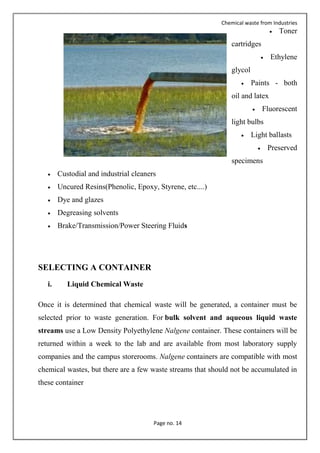 Chemical waste from Industries
Page no. 14
 Toner
cartridges
 Ethylene
glycol
 Paints - both
oil and latex
 Fluorescent
light bulbs
 Light ballasts
 Preserved
specimens
 Custodial and industrial cleaners
 Uncured Resins(Phenolic, Epoxy, Styrene, etc....)
 Dye and glazes
 Degreasing solvents
 Brake/Transmission/Power Steering Fluids
SELECTING A CONTAINER
i. Liquid Chemical Waste
Once it is determined that chemical waste will be generated, a container must be
selected prior to waste generation. For bulk solvent and aqueous liquid waste
streams use a Low Density Polyethylene Nalgene container. These containers will be
returned within a week to the lab and are available from most laboratory supply
companies and the campus storerooms. Nalgene containers are compatible with most
chemical wastes, but there are a few waste streams that should not be accumulated in
these container
 