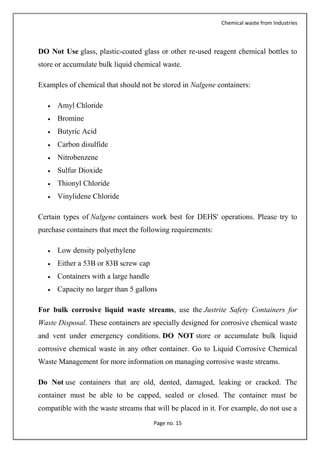 Chemical waste from Industries
Page no. 15
DO Not Use glass, plastic-coated glass or other re-used reagent chemical bottles to
store or accumulate bulk liquid chemical waste.
Examples of chemical that should not be stored in Nalgene containers:
 Amyl Chloride
 Bromine
 Butyric Acid
 Carbon disulfide
 Nitrobenzene
 Sulfur Dioxide
 Thionyl Chloride
 Vinylidene Chloride
Certain types of Nalgene containers work best for DEHS' operations. Please try to
purchase containers that meet the following requirements:
 Low density polyethylene
 Either a 53B or 83B screw cap
 Containers with a large handle
 Capacity no larger than 5 gallons
For bulk corrosive liquid waste streams, use the Justrite Safety Containers for
Waste Disposal. These containers are specially designed for corrosive chemical waste
and vent under emergency conditions. DO NOT store or accumulate bulk liquid
corrosive chemical waste in any other container. Go to Liquid Corrosive Chemical
Waste Management for more information on managing corrosive waste streams.
Do Not use containers that are old, dented, damaged, leaking or cracked. The
container must be able to be capped, sealed or closed. The container must be
compatible with the waste streams that will be placed in it. For example, do not use a
 
