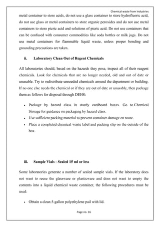 Chemical waste from Industries
Page no. 16
metal container to store acids, do not use a glass container to store hydrofluoric acid,
do not use glass or metal containers to store organic peroxides and do not use metal
containers to store picric acid and solutions of picric acid. Do not use containers that
can be confused with consumer commodities like soda bottles or milk jugs. Do not
use metal containers for flammable liquid waste, unless proper bonding and
grounding precautions are taken.
ii. Laboratory Clean Out of Regent Chemicals
All laboratories should, based on the hazards they pose, inspect all of their reagent
chemicals. Look for chemicals that are no longer needed, old and out of date or
unusable. Try to redistribute unneeded chemicals around the department or building.
If no one else needs the chemical or if they are out of date or unusable, then package
them as follows for disposal through DEHS:
 Package by hazard class in sturdy cardboard boxes. Go to Chemical
Storage for guidance on packaging by hazard class.
 Use sufficient packing material to prevent container damage en route.
 Place a completed chemical waste label and packing slip on the outside of the
box.
iii. Sample Vials - Sealed 15 ml or less
Some laboratories generate a number of sealed sample vials. If the laboratory does
not want to reuse the glassware or plasticware and does not want to empty the
contents into a liquid chemical waste container, the following procedures must be
used:
 Obtain a clean 5-gallon polyethylene pail with lid.
 