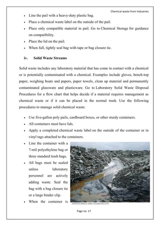 Chemical waste from Industries
Page no. 17
 Line the pail with a heavy-duty plastic bag.
 Place a chemical waste label on the outside of the pail.
 Place only compatible material in pail. Go to Chemical Storage for guidance
on compatibility.
 Place the lid on the pail.
 When full, tightly seal bag with tape or bag closure tie.
iv. Solid Waste Streams
Solid waste includes any laboratory material that has come in contact with a chemical
or is potentially contaminated with a chemical. Examples include gloves, bench-top
paper, weighing boats and papers, paper towels, clean up material and permanently
contaminated glassware and plasticware. Go to Laboratory Solid Waste Disposal
Procedures for a flow chart that helps decide if a material requires management as
chemical waste or if it can be placed in the normal trash. Use the following
procedures to manage solid chemical waste:
 Use five-gallon poly pails, cardboard boxes, or other sturdy containers.
 All containers must have lids.
 Apply a completed chemical waste label on the outside of the container or in
vinyl tags attached to the containers.
 Line the container with a
7-mil polyethylene bag or
three standard trash bags.
 All bags must be sealed
unless laboratory
personnel are actively
adding waste. Seal the
bag with a bag closure tie
or a large binder clip.
 When the container is
 
