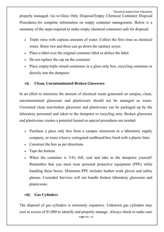Chemical waste from Industries
Page no. 19
properly managed. Go to Glass Only Disposal/Empty Chemical Container Disposal
Procedures for complete information on empty container management. Below is a
summary of the steps required to make empty chemical containers safe for disposal:
 Triple rinse with copious amounts of water. Collect the first rinse as chemical
waste. Rinse two and three can go down the sanitary sewer.
 Place a label over the original container label or deface the label.
 Do not replace the cap on the container.
 Place empty/triple rinsed containers in a glass only box, recycling container or
directly into the dumpster.
vii. Clean, Uncontaminated Broken Glassware
In an effort to minimize the amount of chemical waste generated on campus, clean,
uncontaminated glassware and plasticware should not be managed as waste.
Unwanted clean non-broken glassware and plasticware can be packaged up by the
laboratory personnel and taken to the dumpster or recycling area. Broken glassware
and plasticware creates a potential hazard so special procedures are needed:
 Purchase a glass only box from a campus storeroom or a laboratory supply
company, or reuse a heavy corrugated cardboard box lined with a plastic liner.
 Construct the box as per directions.
 Tape the bottom.
 When the container is 3/4's full, seal and take to the dumpster yourself.
Remember that you must wear personal protective equipment (PPE) while
handling these boxes. Minimum PPE includes leather work gloves and safety
glasses. Custodial Services will not handle broken laboratory glassware and
plasticware.
viii. Gas Cylinders
The disposal of gas cylinders is extremely expensive. Unknown gas cylinders may
cost in excess of $1,000 to identify and properly manage. Always check to make sure
 