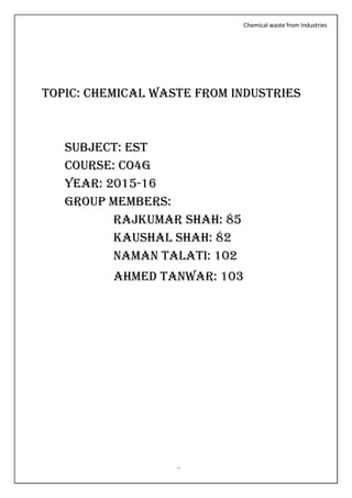 Chemical waste from Industries
Page no. 2
TOPIC: Chemical waste from industries
SUBJECT: Est
Course: co4g
Year: 2015-16
GROUP MEMBERS:
Rajkumar SHAH: 85
kaushal SHAH: 82
Naman talati: 102
Ahmed tanwar: 103
 
