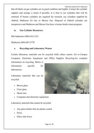Chemical waste from Industries
Page no. 20
that all labels on gas cylinders are in good condition and legible. Contact the cylinder
supplier and arrange a return if possible. It is best to use cylinders that will be
returned. If lecture cylinders are required for research, use cylinders supplied by
Aldrich, Matheson Tri Gas or Messer Gas. Disposal of Aldrich cylinders are
inexpensive and Matheson and Messer Gas have a lecture bottle return program.
ix. Gas Cylinder Resources:
MG Industries (800)-362-1221
Matheson (609)-467-2770
x. Recycling and Laboratory Wastes
Certain laboratory materials can be recycled while others cannot. Go to Campus
Computer, Electronic Equipment and Office Supplies Recycling for complete
information on recycling. Below is
information specific for
laboratories:
Laboratory materials that can be
recycled:
 Brown glass
 Clear glass
 Metal cans
 Computer and electronic equipment
Laboratory materials that cannot be recycled:
 Any glass bottles that are plastic coated
 Pyrex
 Glass only boxes
 