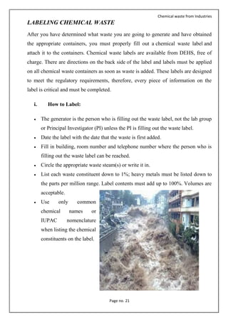 Chemical waste from Industries
Page no. 21
LABELING CHEMICAL WASTE
After you have determined what waste you are going to generate and have obtained
the appropriate containers, you must properly fill out a chemical waste label and
attach it to the containers. Chemical waste labels are available from DEHS, free of
charge. There are directions on the back side of the label and labels must be applied
on all chemical waste containers as soon as waste is added. These labels are designed
to meet the regulatory requirements, therefore, every piece of information on the
label is critical and must be completed.
i. How to Label:
 The generator is the person who is filling out the waste label, not the lab group
or Principal Investigator (PI) unless the PI is filling out the waste label.
 Date the label with the date that the waste is first added.
 Fill in building, room number and telephone number where the person who is
filling out the waste label can be reached.
 Circle the appropriate waste steam(s) or write it in.
 List each waste constituent down to 1%; heavy metals must be listed down to
the parts per million range. Label contents must add up to 100%. Volumes are
acceptable.
 Use only common
chemical names or
IUPAC nomenclature
when listing the chemical
constituents on the label.
 