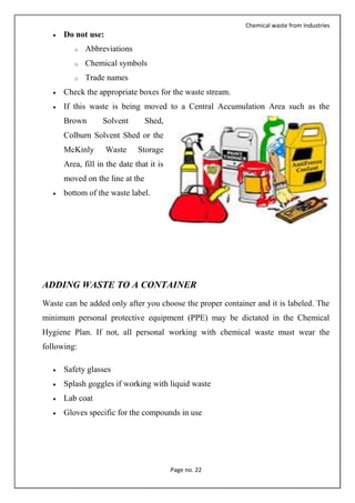 Chemical waste from Industries
Page no. 22
 Do not use:
o Abbreviations
o Chemical symbols
o Trade names
 Check the appropriate boxes for the waste stream.
 If this waste is being moved to a Central Accumulation Area such as the
Brown Solvent Shed,
Colburn Solvent Shed or the
McKinly Waste Storage
Area, fill in the date that it is
moved on the line at the
 bottom of the waste label.
ADDING WASTE TO A CONTAINER
Waste can be added only after you choose the proper container and it is labeled. The
minimum personal protective equipment (PPE) may be dictated in the Chemical
Hygiene Plan. If not, all personal working with chemical waste must wear the
following:
 Safety glasses
 Splash goggles if working with liquid waste
 Lab coat
 Gloves specific for the compounds in use
 