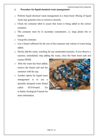 Chemical waste from Industries
Page no. 23
i. Procedure for liquid chemical waste management:
 Perform liquid chemical waste management in a fume hood. Mixing of liquid
waste may generate toxic or corrosive aerosols.
 Check the container label to assure that waste is being added to the correct
container.
 The container must be in secondary containment, i.e. large plastic bin or
bucket.
 Uncap the container.
 Use a funnel sufficient for the size of the container and volume of waste being
added.
 Slowly add the waste, watching for any unintended reactions. If you observe a
reaction, immediately stop adding the waste, close the fume hood sash and
contact DEHS.
 After the waste has been added,
remove the funnel and seal the
container with the cap.
 Another option for liquid waste
management is to use a
specially designed waste funnel
called ECO-Funnel. Go
to Safety Ecological Funnels for
more information.
 