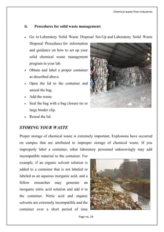 Chemical waste from Industries
Page no. 24
ii. Procedures for solid waste management:
 Go to Laboratory Solid Waste Disposal Set-Up and Laboratory Solid Waste
Disposal Procedures for information
and guidance on how to set up your
solid chemical waste management
program in your lab.
 Obtain and label a proper container
as described above.
 Open the lid to the container and
unseal the bag.
 Add the waste.
 Seal the bag with a bag closure tie or
large binder clip.
 Reseal the lid.
STORING YOUR WASTE
Proper storage of chemical waste is extremely important. Explosions have occurred
on campus that are attributed to improper storage of chemical waste. If you
improperly label a container, other laboratory personnel unknowingly may add
incompatible material to the container. For
example, if an organic solvent solution is
added to a container that is not labeled or
labeled as an aqueous inorganic acid, and a
fellow researcher may generate an
inorganic nitric acid solution and add it to
the container. Nitric acid and organic
solvents are extremely incompatible and the
container over a short period of time
 