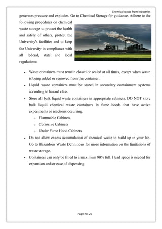 Chemical waste from Industries
Page no. 25
generates pressure and explodes. Go to Chemical Storage for guidance. Adhere to the
following procedures on chemical
waste storage to protect the health
and safety of others, protect the
University's facilities and to keep
the University in compliance with
all federal, state and local
regulations:
 Waste containers must remain closed or sealed at all times, except when waste
is being added or removed from the container.
 Liquid waste containers must be stored in secondary containment systems
according to hazard class.
 Store all bulk liquid waste containers in appropriate cabinets. DO NOT store
bulk liquid chemical waste containers in fume hoods that have active
experiments or reactions occurring.
o Flammable Cabinets
o Corrosive Cabinets
o Under Fume Hood Cabinets
 Do not allow excess accumulation of chemical waste to build up in your lab.
Go to Hazardous Waste Definitions for more information on the limitations of
waste storage.
 Containers can only be filled to a maximum 90% full. Head space is needed for
expansion and/or ease of dispensing.
 