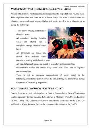 Chemical waste from Industries
Page no. 26
INSPECTING YOUR WASTE ACCUMULATION AREAS
All satellite chemical waste accumulation areas must be inspected on a weekly basis.
This inspection does not have to be a formal inspection with documentation but
laboratory personnel must inspect all chemical waste stored in their laboratories to
assure the following:
 There are no leaking containers of
chemical waste.
 All containers holding chemical
waste are labeled with a
completed orange chemical waste
label.
 All containers are sealed and
closed. This includes waste
containers holding solid chemical waste.
 All liquid chemical wastes are stored in secondary containment bins.
 Incompatible wastes are stored away from each other and in separate
containment bins.
 There is not an excessive accumulation of waste stored in the
laboratory.Immediately correct any of the above if they are encountered during
the course of the weekly inspection.
HOW TO HAVE CHEMICAL WASTE REMOVED
Certain departments and buildings have a Central Accumulation Area (CAA) set up
in close proximity to their building. Laboratories in McKinly, Wolf, Brown, Lammot
DuPont, Drake Hall, Colburn and Spencer should take their waste to the CAA. Go
to Chemical Waste Removal Process for complete information on the CAA's.
 