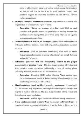 Chemical waste from Industries
Page no. 29
waste is added. Inspect waste on a weekly basis to assure that containers
are labeled and that the labels are in good condition. Inspect your
chemical reagents to assure that the labels are still attached. Tape or
replace as necessary.
 Mixing or storage of incompatible chemicals may result in an explosion, fire
or generation of toxic aerosols, vapor or fumes.
o Prevention - Having an accurate, up-to-date waste label on each
container will greatly reduce the possibility of mixing incompatible
materials. Store incompatibles away from each other and in separate
secondary containment bins.
 Chemical containers that are left uncapped / open - This is a direct violation
of Federal and State chemical waste and air permitting regulations and must
not occur
o Prevention - Seal all containers immediately after waste is added.
Inspect accumulation areas to assure all containers are sealed. Purchase
and use ECO-Funnels.
 Laboratory personnel that are inadequately trained in the proper
management of chemical waste - This is a direct violation of Federal and
State chemical waste regulations. Additionally a lack of training places
University Personnel, facilities and the environment at risk.
o Prevention - Complete DEHS' online Chemical Waste training class.
Go to Environmental Health & Safety Training Schedule to sign up for a
live training session in the EHS Office .
 Liquid containers stored outside of secondary containers - If container(s)
fail, the contents may migrate and commingle with incompatible chemicals or
migrate to floor or sink drains. This is a direct violation of the Federal and
State chemical waste regulations.
o Prevention - Store all liquid chemical waste in secondary containment.
 Waste Containers Stored In and/or Near Sink Areas and Floor Drains - If
containers leak the contents could discharge down the drain. If this occurs, it is
 