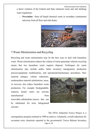 Chemical waste from Industries
Page no. 30
a direct violation of the Federal and State chemical waste and safe drinking
water regulations.
o Prevention - Store all liquid chemical waste in secondary containment
and away from all floor and sink drains.
7.Waste Minimization and Recycling
Recycling and waste minimization may be the best ways to deal with hazardous
waste. Waste minimization reduces the volume of waste generated, whereas recycling
means that less hazardous waste requires disposal. Techniques for waste
minimization may include audits, better inventory management, production
process/equipment modifications, and operational/maintenance procedures. Raw
material changes, volume reductions,
nonhazardous material substitutions, reuse,
or recovery also reduce hazardous waste
production. For example biodegradable,
nontoxic lactate esters are solvents
manufactured from
renewable carbohydrate sources that can
be substituted for toxic halogenated
solvents.
The EPA's Industrial Toxics Project is a
nonregulatory program initiated in 1990 to achieve, voluntarily, overall reductions for
seventeen toxic chemicals reported in the government's Toxics Release Inventory
 