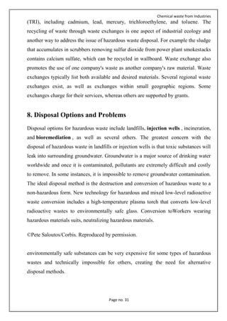 Chemical waste from Industries
Page no. 31
(TRI), including cadmium, lead, mercury, trichloroethylene, and toluene. The
recycling of waste through waste exchanges is one aspect of industrial ecology and
another way to address the issue of hazardous waste disposal. For example the sludge
that accumulates in scrubbers removing sulfur dioxide from power plant smokestacks
contains calcium sulfate, which can be recycled in wallboard. Waste exchange also
promotes the use of one company's waste as another company's raw material. Waste
exchanges typically list both available and desired materials. Several regional waste
exchanges exist, as well as exchanges within small geographic regions. Some
exchanges charge for their services, whereas others are supported by grants.
8. Disposal Options and Problems
Disposal options for hazardous waste include landfills, injection wells , incineration,
and bioremediation , as well as several others. The greatest concern with the
disposal of hazardous waste in landfills or injection wells is that toxic substances will
leak into surrounding groundwater. Groundwater is a major source of drinking water
worldwide and once it is contaminated, pollutants are extremely difficult and costly
to remove. In some instances, it is impossible to remove groundwater contamination.
The ideal disposal method is the destruction and conversion of hazardous waste to a
non-hazardous form. New technology for hazardous and mixed low-level radioactive
waste conversion includes a high-temperature plasma torch that converts low-level
radioactive wastes to environmentally safe glass. Conversion toWorkers wearing
hazardous materials suits, neutralizing hazardous materials.
©Pete Saloutos/Corbis. Reproduced by permission.
environmentally safe substances can be very expensive for some types of hazardous
wastes and technically impossible for others, creating the need for alternative
disposal methods.
 