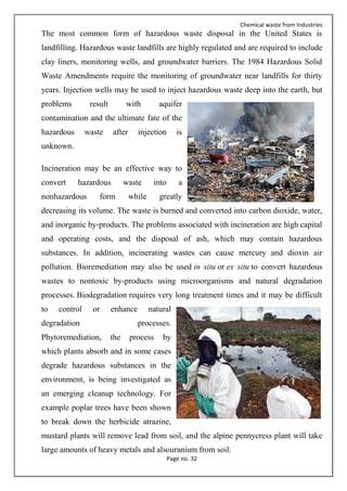 Chemical waste from Industries
Page no. 32
The most common form of hazardous waste disposal in the United States is
landfilling. Hazardous waste landfills are highly regulated and are required to include
clay liners, monitoring wells, and groundwater barriers. The 1984 Hazardous Solid
Waste Amendments require the monitoring of groundwater near landfills for thirty
years. Injection wells may be used to inject hazardous waste deep into the earth, but
problems result with aquifer
contamination and the ultimate fate of the
hazardous waste after injection is
unknown.
Incineration may be an effective way to
convert hazardous waste into a
nonhazardous form while greatly
decreasing its volume. The waste is burned and converted into carbon dioxide, water,
and inorganic by-products. The problems associated with incineration are high capital
and operating costs, and the disposal of ash, which may contain hazardous
substances. In addition, incinerating wastes can cause mercury and dioxin air
pollution. Bioremediation may also be used in situ or ex situ to convert hazardous
wastes to nontoxic by-products using microorganisms and natural degradation
processes. Biodegradation requires very long treatment times and it may be difficult
to control or enhance natural
degradation processes.
Phytoremediation, the process by
which plants absorb and in some cases
degrade hazardous substances in the
environment, is being investigated as
an emerging cleanup technology. For
example poplar trees have been shown
to break down the herbicide atrazine,
mustard plants will remove lead from soil, and the alpine pennycress plant will take
large amounts of heavy metals and alsouranium from soil.
 
