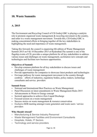 Chemical waste from Industries
Page no. 34
10. Waste Summits
A. 2015
The Environment and Recycling Council of CII Godrej GBC is playing a catalytic
role to promote organized waste management & recycling movement in the country,
and usher in a waste management movement. Towards this, CII-Godrej GBC is
making concentrated efforts in bringing together all the key stakeholders in
highlighting the need and importance of waste management.
Taking this forward, the council is organizing 6th edition of Waste Management
Summit 2015 on 9 & 10 December 2015 at Hyderabad.The summit is one of the
flagship events of CII, provides a unique platform for all key stakeholders to address
various issues and challenges on waste management, acclimatize new concepts and
technologies and facilitate new business opportunities.
Objectives of Summit
 Develop common platform for all key stakeholders to discuss issues and
challenges of waste management
 Provide opportunities for companies to showcase latest products and technologies
 Envisage pathway for waste management movement in the country through
combine efforts of industries, regulatory bodies, policy makers, technology
consultants and service providers
Summit Focus
 National and International Best Practices on Waste Management
 Panel Discussion on latest amendments in Waste Management Rules 2015
 Advancements in Waste to Energy concept
 Sectoral approaches to achieve Zero Liquid Discharge
 Focused session on e-waste management
 Success stories on waste management & resource conservation
 Exclusive B2B meeting amongst waste generators and waste users / service
providers
Who Should Attend?
 Manufacturing & Service Industry Personnel
 Waste Management Facilities and Environment Consultants
 Hospitals, Hotels, IT Sectors
 Technology and service providers
 