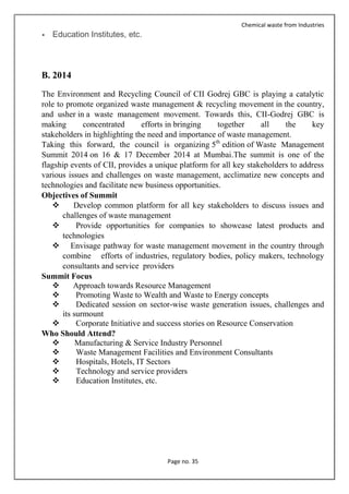 Chemical waste from Industries
Page no. 35
 Education Institutes, etc.
B. 2014
The Environment and Recycling Council of CII Godrej GBC is playing a catalytic
role to promote organized waste management & recycling movement in the country,
and usher in a waste management movement. Towards this, CII-Godrej GBC is
making concentrated efforts in bringing together all the key
stakeholders in highlighting the need and importance of waste management.
Taking this forward, the council is organizing 5th
edition of Waste Management
Summit 2014 on 16 & 17 December 2014 at Mumbai.The summit is one of the
flagship events of CII, provides a unique platform for all key stakeholders to address
various issues and challenges on waste management, acclimatize new concepts and
technologies and facilitate new business opportunities.
Objectives of Summit
 Develop common platform for all key stakeholders to discuss issues and
challenges of waste management
 Provide opportunities for companies to showcase latest products and
technologies
 Envisage pathway for waste management movement in the country through
combine efforts of industries, regulatory bodies, policy makers, technology
consultants and service providers
Summit Focus
 Approach towards Resource Management
 Promoting Waste to Wealth and Waste to Energy concepts
 Dedicated session on sector-wise waste generation issues, challenges and
its surmount
 Corporate Initiative and success stories on Resource Conservation
Who Should Attend?
 Manufacturing & Service Industry Personnel
 Waste Management Facilities and Environment Consultants
 Hospitals, Hotels, IT Sectors
 Technology and service providers
 Education Institutes, etc.
 