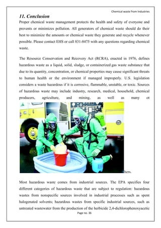 Chemical waste from Industries
Page no. 36
11. Conclusion
Proper chemical waste management protects the health and safety of everyone and
prevents or minimizes pollution. All generators of chemical waste should do their
best to minimize the amounts or chemical waste they generate and recycle whenever
possible. Please contact EHS or call 831-8475 with any questions regarding chemical
waste.
The Resource Conservation and Recovery Act (RCRA), enacted in 1976, defines
hazardous waste as a liquid, solid, sludge, or containerized gas waste substance that
due to its quantity, concentration, or chemical properties may cause significant threats
to human health or the environment if managed improperly. U.S. legislation
considers a waste hazardous if it is corrosive, flammable, unstable, or toxic. Sources
of hazardous waste may include industry, research, medical, household, chemical
producers, agriculture, and mining, as well as many ot
hers.
Most hazardous waste comes from industrial sources. The EPA specifies four
different categories of hazardous waste that are subject to regulation: hazardous
wastes from nonspecific sources involved in industrial processes such as spent
halogenated solvents; hazardous wastes from specific industrial sources, such as
untreated wastewater from the production of the herbicide 2,4-dichlorophenoxyacetic
 