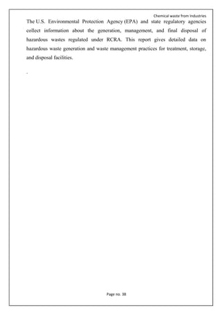 Chemical waste from Industries
Page no. 38
The U.S. Environmental Protection Agency (EPA) and state regulatory agencies
collect information about the generation, management, and final disposal of
hazardous wastes regulated under RCRA. This report gives detailed data on
hazardous waste generation and waste management practices for treatment, storage,
and disposal facilities.
.
 