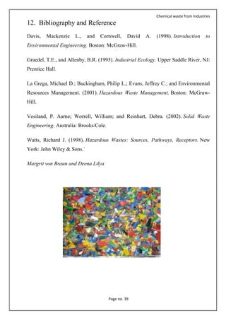 Chemical waste from Industries
Page no. 39
12. Bibliography and Reference
Davis, Mackenzie L., and Cornwell, David A. (1998). Introduction to
Environmental Engineering. Boston: McGraw-Hill.
Graedel, T.E., and Allenby, B.R. (1995). Industrial Ecology. Upper Saddle River, NJ:
Prentice Hall.
La Grega, Michael D.; Buckingham, Philip L.; Evans, Jeffrey C.; and Environmental
Resources Management. (2001). Hazardous Waste Management. Boston: McGraw-
Hill.
Vesiland, P. Aarne; Worrell, William; and Reinhart, Debra. (2002). Solid Waste
Engineering. Australia: Brooks/Cole.
Watts, Richard J. (1998). Hazardous Wastes: Sources, Pathways, Receptors. New
York: John Wiley & Sons.`
Margrit von Braun and Deena Lilya
 