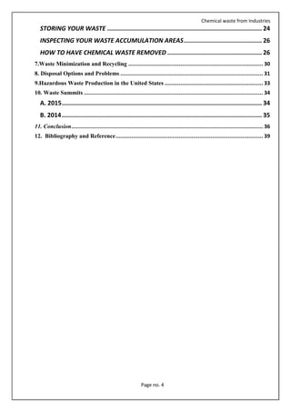 Chemical waste from Industries
Page no. 4
STORING YOUR WASTE ..................................................................................... 24
INSPECTING YOUR WASTE ACCUMULATION AREAS........................................... 26
HOW TO HAVE CHEMICAL WASTE REMOVED .................................................... 26
7.Waste Minimization and Recycling ..................................................................................... 30
8. Disposal Options and Problems .......................................................................................... 31
9.Hazardous Waste Production in the United States .............................................................. 33
10. Waste Summits ................................................................................................................. 34
A. 2015.............................................................................................................. 34
B. 2014.............................................................................................................. 35
11. Conclusion......................................................................................................................... 36
12. Bibliography and Reference............................................................................................. 39
 