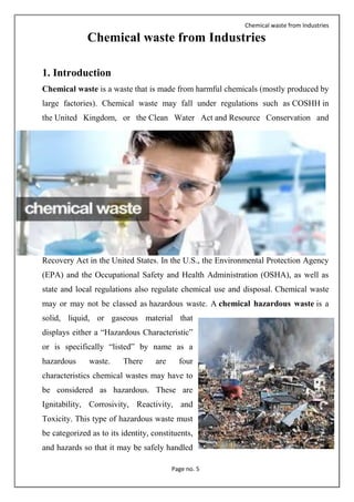 Chemical waste from Industries
Page no. 5
Chemical waste from Industries
1. Introduction
Chemical waste is a waste that is made from harmful chemicals (mostly produced by
large factories). Chemical waste may fall under regulations such as COSHH in
the United Kingdom, or the Clean Water Act and Resource Conservation and
Recovery Act in the United States. In the U.S., the Environmental Protection Agency
(EPA) and the Occupational Safety and Health Administration (OSHA), as well as
state and local regulations also regulate chemical use and disposal. Chemical waste
may or may not be classed as hazardous waste. A chemical hazardous waste is a
solid, liquid, or gaseous material that
displays either a “Hazardous Characteristic”
or is specifically “listed” by name as a
hazardous waste. There are four
characteristics chemical wastes may have to
be considered as hazardous. These are
Ignitability, Corrosivity, Reactivity, and
Toxicity. This type of hazardous waste must
be categorized as to its identity, constituents,
and hazards so that it may be safely handled
 