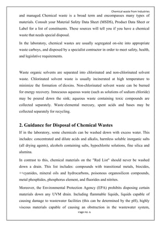 Chemical waste from Industries
Page no. 6
and managed. Chemical waste is a broad term and encompasses many types of
materials. Consult your Material Safety Data Sheet (MSDS), Product Data Sheet or
Label for a list of constituents. These sources will tell you if you have a chemical
waste that needs special disposal.
In the laboratory, chemical wastes are usually segregated on-site into appropriate
waste carboys, and disposed by a specialist contractor in order to meet safety, health,
and legislative requirements.
Waste organic solvents are separated into chlorinated and non-chlorinated solvent
waste. Chlorinated solvent waste is usually incinerated at high temperature to
minimize the formation of dioxins. Non-chlorinated solvent waste can be burned
for energy recovery. Innocuous aqueous waste (such as solutions of sodium chloride)
may be poured down the sink; aqueous waste containing toxic compounds are
collected separately. Waste elemental mercury, spent acids and bases may be
collected separately for recycling.
2. Guidance for Disposal of Chemical Wastes
If in the laboratory, some chemicals can be washed down with excess water. This
includes: concentrated and dilute acids and alkalis, harmless soluble inorganic salts
(all drying agents), alcohols containing salts, hypochlorite solutions, fine silica and
alumina.
In contrast to this, chemical materials on the "Red List" should never be washed
down a drain. This list includes: compounds with transitional metals, biocides,
++cyanides, mineral oils and hydrocarbons, poisonous organosilicon compounds,
metal phosphides, phosphorus element, and fluorides and nitrites.
Moreover, the Environmental Protection Agency (EPA) prohibits disposing certain
materials down any UVM drain. Including flammable liquids, liquids capable of
causing damage to wastewater facilities (this can be determined by the pH), highly
viscous materials capable of causing an obstruction in the wastewater system,
 
