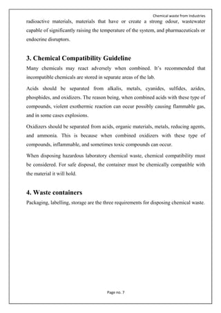 Chemical waste from Industries
Page no. 7
radioactive materials, materials that have or create a strong odour, wastewater
capable of significantly raising the temperature of the system, and pharmaceuticals or
endocrine disruptors.
3. Chemical Compatibility Guideline
Many chemicals may react adversely when combined. It’s recommended that
incompatible chemicals are stored in separate areas of the lab.
Acids should be separated from alkalis, metals, cyanides, sulfides, azides,
phosphides, and oxidizers. The reason being, when combined acids with these type of
compounds, violent exothermic reaction can occur possibly causing flammable gas,
and in some cases explosions.
Oxidizers should be separated from acids, organic materials, metals, reducing agents,
and ammonia. This is because when combined oxidizers with these type of
compounds, inflammable, and sometimes toxic compounds can occur.
When disposing hazardous laboratory chemical waste, chemical compatibility must
be considered. For safe disposal, the container must be chemically compatible with
the material it will hold.
4. Waste containers
Packaging, labelling, storage are the three requirements for disposing chemical waste.
 