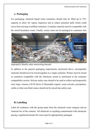 Chemical waste from Industries
Page no. 8
A. Packaging
For packaging, chemical liquid waste containers should only be filled up to 75%
capacity to allow for vapour expansion and to reduce potential spills which could
occur from moving overfilled containers. Container material must be compatible with
the stored hazardous waste. Finally, wastes must not be packaged in containers that
improperly identify other nonexisting hazards.
In addition to the general packaging requirements mentioned above, incompatible
materials should never be mixed together in a single container. Wastes must be stored
in containers compatible with the chemicals stored as mentioned in the container
compatibility section. Solvent safety cans should to be used to collect and temporarily
store large volumes (10-20 litres) of flammable organic waste solvents, precipitates,
solids or other non-fluid wastes should not be mixed into safety cans.
B. Labelling
Label all containers with the group name from the chemical waste category and an
itemized list of the contents. All chemicals or anything contaminated with chemicals
posing a significant hazard.All waste must be appropriately packaged.
 