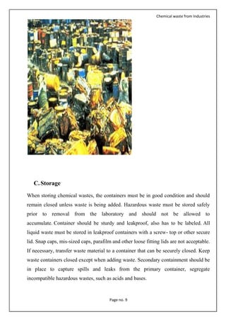 Chemical waste from Industries
Page no. 9
C. Storage
When storing chemical wastes, the containers must be in good condition and should
remain closed unless waste is being added. Hazardous waste must be stored safely
prior to removal from the laboratory and should not be allowed to
accumulate. Container should be sturdy and leakproof, also has to be labeled. All
liquid waste must be stored in leakproof containers with a screw- top or other secure
lid. Snap caps, mis-sized caps, parafilm and other loose fitting lids are not acceptable.
If necessary, transfer waste material to a container that can be securely closed. Keep
waste containers closed except when adding waste. Secondary containment should be
in place to capture spills and leaks from the primary container, segregate
incompatible hazardous wastes, such as acids and bases.
 