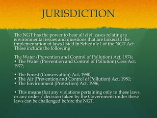 JURISDICTION
The NGT has the power to hear all civil cases relating to
environmental issues and questions that are linked to the
implementation of laws listed in Schedule I of the NGT Act.
These include the following
The Water (Prevention and Control of Pollution) Act, 1974;
• The Water (Prevention and Control of Pollution) Cess Act,
1977;
• The Forest (Conservation) Act, 1980;
• The Air (Prevention and Control of Pollution) Act, 1981;
• The Environment (Protection) Act, 1986;
• This means that any violations pertaining only to these laws,
or any order / decision taken by the Government under these
laws can be challenged before the NGT.
 