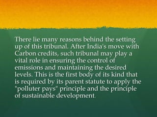 There lie many reasons behind the setting
up of this tribunal. After India's move with
Carbon credits, such tribunal may play a
vital role in ensuring the control of
emissions and maintaining the desired
levels. This is the first body of its kind that
is required by its parent statute to apply the
"polluter pays" principle and the principle
of sustainable development.
 