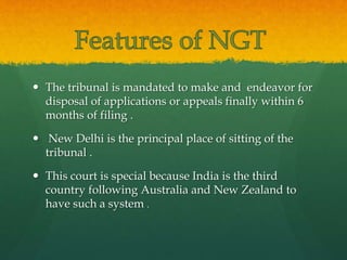  The tribunal is mandated to make and endeavor for
disposal of applications or appeals finally within 6
months of filing .
 New Delhi is the principal place of sitting of the
tribunal .
 This court is special because India is the third
country following Australia and New Zealand to
have such a system .
 