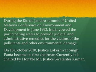 During the Rio de Janeiro summit of United
Nations Conference on Environment and
Development in June 1992, India vowed the
participating states to provide judicial and
administrative remedies for the victims of the
pollutants and other environmental damage.
On 18 October 2010, Justice Lokeshwar Singh
Panta became its first chairman.Currently it is
chaired by Hon'ble Mr. Justice Swatanter Kumar.
 