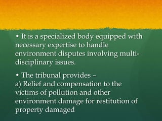 • It is a specialized body equipped with
necessary expertise to handle
environment disputes involving multi-
disciplinary issues.
• The tribunal provides –
a) Relief and compensation to the
victims of pollution and other
environment damage for restitution of
property damaged
 