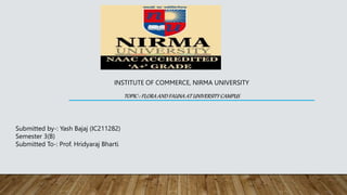 INSTITUTE OF COMMERCE, NIRMA UNIVERSITY
TOPIC-: FLORA AND FAUNA AT UNIVERSITY CAMPUS
Submitted by-: Yash Bajaj (IC211282)
Semester 3(B)
Submitted To-: Prof. Hridyaraj Bharti
 