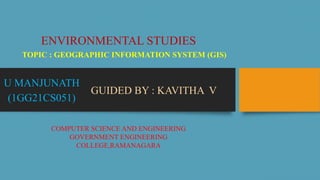 TOPIC : GEOGRAPHIC INFORMATION SYSTEM (GIS)
U MANJUNATH
(1GG21CS051)
ENVIRONMENTAL STUDIES
GUIDED BY : KAVITHA V
COMPUTER SCIENCE AND ENGINEERING
GOVERNMENT ENGINEERING
COLLEGE,RAMANAGARA
 